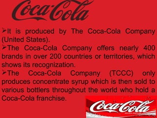 It is produced by The Coca-Cola Company
(United States).
The Coca-Cola Company offers nearly 400
brands in over 200 countries or territories, which
shows its recognization.
The Coca-Cola Company (TCCC) only
produces concentrate syrup which is then sold to
various bottlers throughout the world who hold a
Coca-Cola franchise.
 
