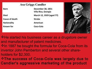 Asa Griggs Candler
Born December 30, 1851
Villa Rica, Georgia
Died March 12, 1929 (aged 77)
Cause of death Stroke
Nationality American
Known for Coca-Cola
He started his business career as a drugstore owner
and manufacturer of patent medicines.
In 1887 he bought the formula for Coca-Cola from its
inventor John Pemberton and several other share-
holders for $2,300.
The success of Coca-Cola was largely due to
Candler's aggressive marketing of the product
 