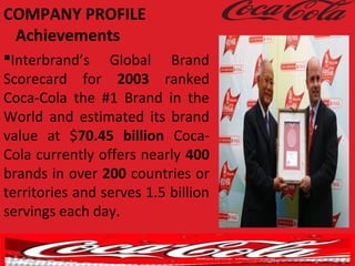 Interbrand’s Global Brand
Scorecard for 2003 ranked
Coca-Cola the #1 Brand in the
World and estimated its brand
value at $70.45 billion Coca-
Cola currently offers nearly 400
brands in over 200 countries or
territories and serves 1.5 billion
servings each day.
COMPANY PROFILE
Achievements
 