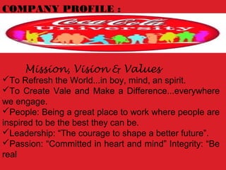 COMPANY PROFILE :
Mission, Vision & Values
To Refresh the World...in boy, mind, an spirit.
To Create Vale and Make a Difference...everywhere
we engage.
People: Being a great place to work where people are
inspired to be the best they can be.
Leadership: “The courage to shape a better future”.
Passion: “Committed in heart and mind” Integrity: “Be
real
 