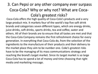 3. Can Pepsi or any other company ever surpass
Coca-Cola? Why or why not? What are Coca-
Cola’s greatest risks?
Coca-Cola offers the high quality of Coca-Cola's products and a very
large product mix. It markets four of the world's top five soft drink
brands and categorizes seven different types, which are energy drinks,
juice drinks, soft drinks, sports drinks, tea and coffee, water and
others. All of their brands are to ensure that all tastes are met and that
the Coca-Cola Company remains the first refreshment choice for every
generation. In everything that Coca-Cola do, from the selection of the
ingredients to the manufacture of their products and their delivery to
the market place they aim to be number one. Coke’s greatest risks
have to be the managing of its mass communications strategy and
reaching the brand’s target market. Since its target market is so large
Coca-Cola has to spend a lot of money and time choosing that right
media and marketing message.
 