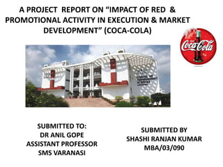 A PROJECT REPORT ON “IMPACT OF RED &
PROMOTIONAL ACTIVITY IN EXECUTION & MARKET
DEVELOPMENT” (COCA-COLA)
SUBMITTED TO:
DR ANIL GOPE
ASSISTANT PROFESSOR
SMS VARANASI
SUBMITTED BY
SHASHI RANJAN KUMAR
MBA/03/090
 