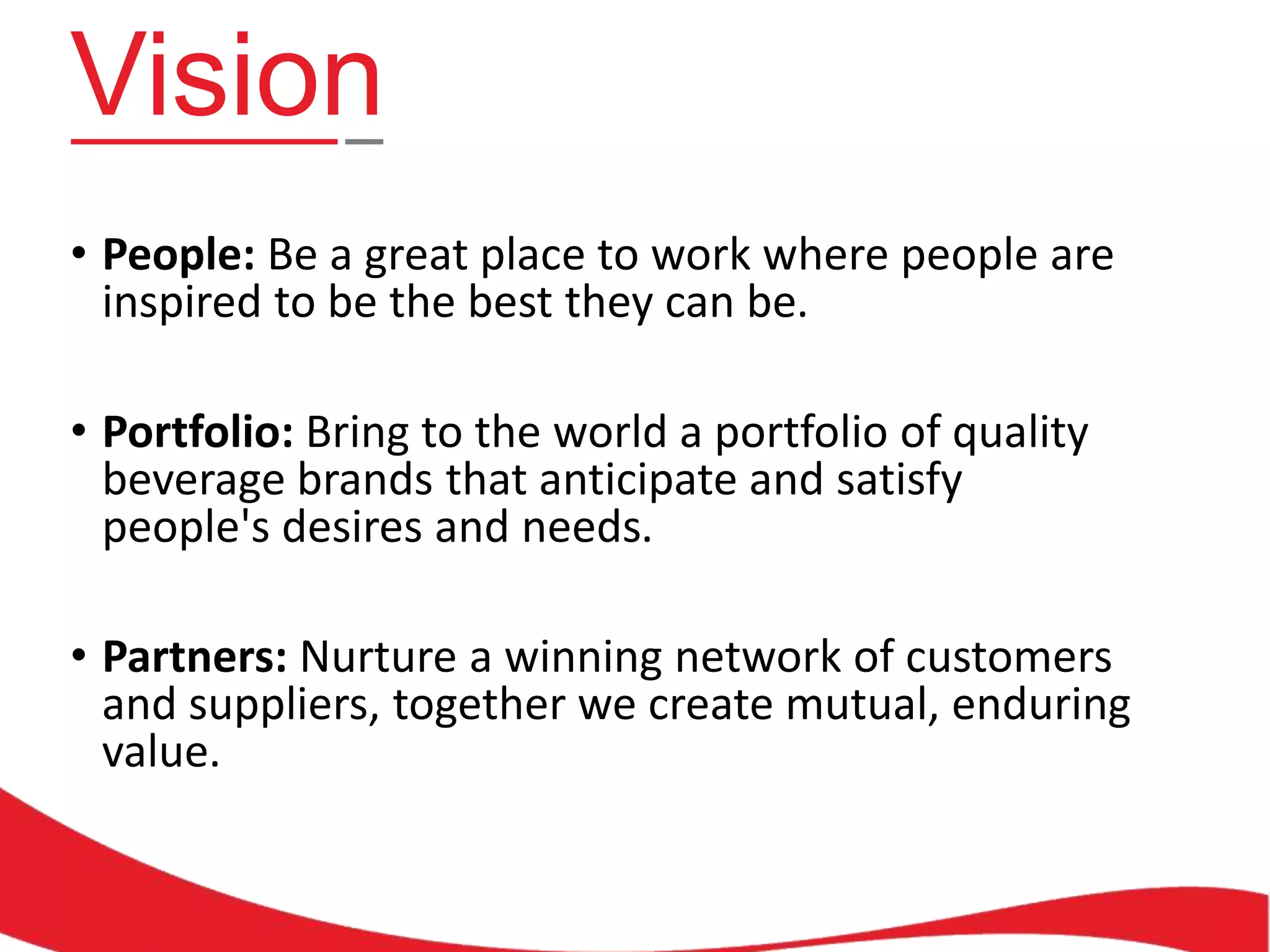Vision
• People: Be a great place to work where people are
inspired to be the best they can be.
• Portfolio: Bring to the world a portfolio of quality
beverage brands that anticipate and satisfy
people's desires and needs.
• Partners: Nurture a winning network of customers
and suppliers, together we create mutual, enduring
value.

 