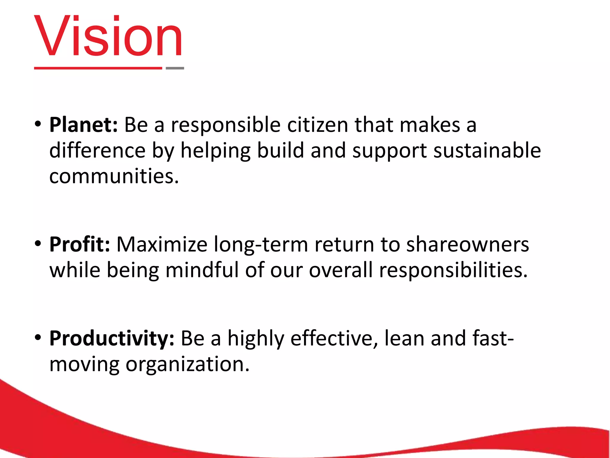 Vision
• Planet: Be a responsible citizen that makes a
difference by helping build and support sustainable
communities.

• Profit: Maximize long-term return to shareowners
while being mindful of our overall responsibilities.
• Productivity: Be a highly effective, lean and fastmoving organization.

 