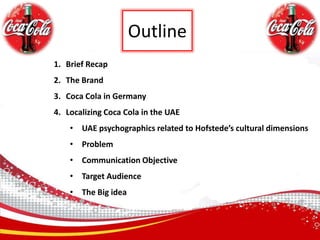 OutlineBrief RecapThe BrandCoca Cola in GermanyLocalizing Coca Cola in the UAEUAE psychographics related to Hofstede’s cultural dimensions