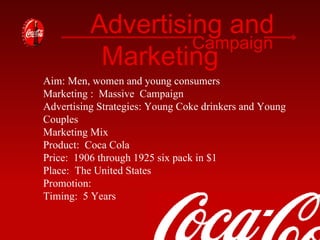 Advertising and Marketing Campaign Aim: Men, women and young consumers Marketing :  Massive  Campaign Advertising Strategies: Young Coke drinkers and Young Couples Marketing Mix Product:  Coca Cola Price:  1906 through 1925 six pack in $1  Place:  The United States  Promotion: Timing:  5 Years  