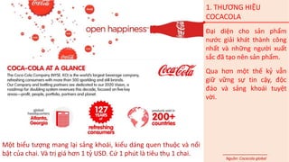 1. THƯƠNG HIỆU
COCACOLA
Đại diện cho sản phẩm
nước giải khát thành công
nhất và những người xuất
sắc đã tạo nên sản phẩm.
Qua hơn một thế kỷ vẫn
giữ vững sự tin cậy, độc
đáo và sảng khoái tuyệt
vời.
Một biểu tượng mang lại sảng khoái, kiểu dáng quen thuộc và nổi
bật của chai. Và trị giá hơn 1 tỷ USD. Cứ 1 phút là tiêu thụ 1 chai.
Nguồn: Cocacola global
 