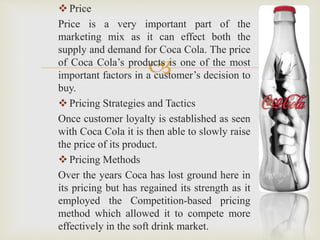 Price 
Price is a very important part of the 
marketing mix as it can effect both the 
supply and demand for Coca Cola. The price 
of Coca Cola’s products  
is one of the most 
important factors in a customer’s decision to 
buy. 
 Pricing Strategies and Tactics 
Once customer loyalty is established as seen 
with Coca Cola it is then able to slowly raise 
the price of its product. 
 Pricing Methods 
Over the years Coca has lost ground here in 
its pricing but has regained its strength as it 
employed the Competition-based pricing 
method which allowed it to compete more 
effectively in the soft drink market. 
 