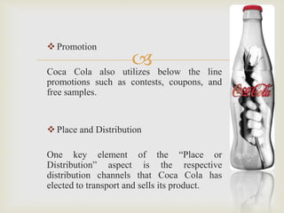  
 Promotion 
Coca Cola also utilizes below the line 
promotions such as contests, coupons, and 
free samples. 
 Place and Distribution 
One key element of the “Place or 
Distribution” aspect is the respective 
distribution channels that Coca Cola has 
elected to transport and sells its product. 
 