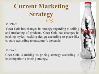 Current Marketing 
Strategy 
 
 Place 
Coca-Cola has changes its strategy regarding to selling 
and marketing of products. Coca-Cola has changes its 
packing styles, packing design according to place like 
country according to customer’s demands. 
 Price 
Coca-Cola is making its pricing strategy according to 
its competitor’s pricing strategy. 
 
