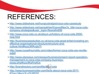 REFERENCES:
• http://www.slideshare.net/hungrystratgist/coca-cola-casestudy
• http://www.slideshare.net/sairaakhter5/savedfiles?s_title=coca-cola-
company-strategies&user_login=Noorafridi90
• http://www.coca-cola.co.uk/about-us/history-of-coca-cola-2000-
now.html
• http://businesscasestudies.co.uk/coca-cola-great-britain/creating-an-
effective-organisational-structure/structure-and-
culture.html#ixzz3KRvqtoTt
• http://www.russellreynolds.com/video/former-coca-cola-ceo-neville-
isdell
• http://www.ukessays.com/essays/business/project-report-operation-
management-in-coca-cola-company-business-
essay.php#ixzz3KaIVq4Us
• http://brandirectory.com/profile/coca-cola
• http://www.businessinsider.com/facts-about-coca-cola-2011-
 