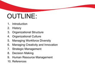 OUTLINE:
1. Introduction
2. History
3. Organizational Structure
4. Organizational Culture
5. Managing Workforce Diversity
6. Managing Creativity and Innovation
7. Strategic Management
8. Decision Making
9. Human Resource Management
10. References
 