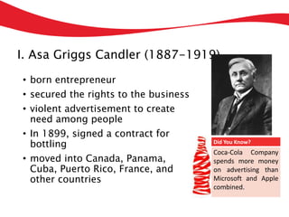 I. Asa Griggs Candler (1887-1919)
• born entrepreneur
• secured the rights to the business
• violent advertisement to create
need among people
• In 1899, signed a contract for
bottling
• moved into Canada, Panama,
Cuba, Puerto Rico, France, and
other countries
Did You Know?
Coca-Cola Company
spends more money
on advertising than
Microsoft and Apple
combined.
 