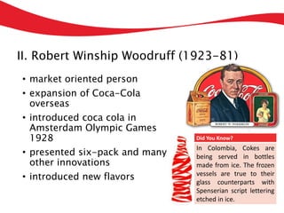 II. Robert Winship Woodruff (1923-81)
• market oriented person
• expansion of Coca-Cola
overseas
• introduced coca cola in
Amsterdam Olympic Games
1928
• presented six-pack and many
other innovations
• introduced new flavors
Did You Know?
In Colombia, Cokes are
being served in bottles
made from ice. The frozen
vessels are true to their
glass counterparts with
Spenserian script lettering
etched in ice.
 