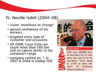 IV. Neville Isdell (2004-08)
• vision ‘manifesto to change’
• gained confidence of his
workers
• targeted every type of
customer and occasions
• till 2008, Coca-Cola can
count more than 160 low
and no calorie drinks in the
company's range
• company ranked no. 1 in
2007 & 2008 in Global 500
Did You Know?
Coke uses 300,000 tons
of aluminum for its cans
every year just for its US
operations. That's equal
to 17.4% of what the
entire US aluminum
industry produces
 