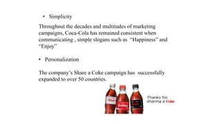 • Simplicity
Throughout the decades and multitudes of marketing
campaigns, Coca-Cola has remained consistent when
communicating , simple slogans such as “Happiness” and
“Enjoy”
• Personalization
The company’s Share a Coke campaign has successfully
expanded to over 50 countries.
 