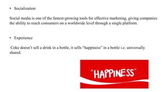 • Socialization
Social media is one of the fastest-growing tools for effective marketing, giving companies
the ability to reach consumers on a worldwide level through a single platform.
• Experience
Coke doesn’t sell a drink in a bottle, it sells “happiness” in a bottle i.e. universally
shared.
 