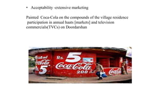 • Acceptability -extensive marketing
Painted Coca-Cola on the compounds of the village residence
participation in annual haats [markets] and television
commercials(TVCs) on Doordarshan
 