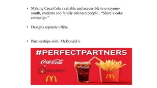 • Making Coca Cola available and accessible to everyone-
youth, students and family oriented people . “Share a coke
campaign.”
• Designs separate offers.
• Partnerships with McDonald’s.
 