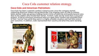 Coca Cola customer relation strategy.
Coca-Cola and American Patriotism:
Coca-Cola has been a patriotic symbol in America ever since the company started
supporting American soldiers during World War II by shipping cases of Coke to military
bases abroad. Coke was giving a helping hand in times of adversity and quickly became very
dear to the soldiers who missed their homes. To them, Coke was far more than a consumer
product. It had an enormous emotional value as it gave them comfort and reminded them
of their ‘normal’ lives while they were in a highly unstable situation and had little control
over outcomes. In addition, Coke represented their country and what they were standing
for.
 