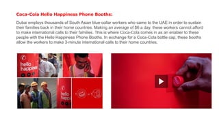 Coca-Cola Hello Happiness Phone Booths:
Dubai employs thousands of South Asian blue-collar workers who came to the UAE in order to sustain
their families back in their home countries. Making an average of $6 a day, these workers cannot afford
to make international calls to their families. This is where Coca-Cola comes in as an enabler to these
people with the Hello Happiness Phone Booths. In exchange for a Coca-Cola bottle cap, these booths
allow the workers to make 3-minute international calls to their home countries.
 