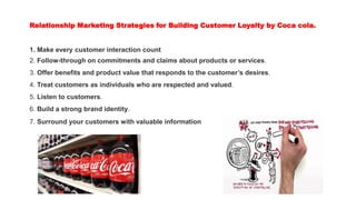 Relationship Marketing Strategies for Building Customer Loyalty by Coca cola.
1. Make every customer interaction count
2. Follow-through on commitments and claims about products or services.
3. Offer benefits and product value that responds to the customer’s desires.
4. Treat customers as individuals who are respected and valued.
5. Listen to customers.
6. Build a strong brand identity.
7. Surround your customers with valuable information
 
