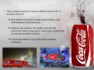 • Coke company operates 3 primary delivery systems for its
business channels
 Bulk delivery-Channels of large supermarkets, mass
Merchandisers and Club stores.
 Advance sale delivery- for smaller channels like
convenient stores, drug stores, small super markets and
on premise fountain accounts.
 Full service delivery- for its full service vending
customers
 