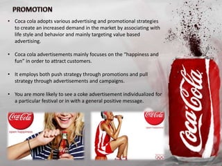 • Coca cola adopts various advertising and promotional strategies
to create an increased demand in the market by associating with
life style and behavior and mainly targeting value based
advertising.
• Coca cola advertisements mainly focuses on the “happiness and
fun” in order to attract customers.
• It employs both push strategy through promotions and pull
strategy through advertisements and campaigns.
• You are more likely to see a coke advertisement individualized for
a particular festival or in with a general positive message.
 