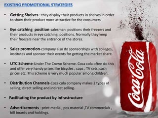 • Getting Shelves : they display their products in shelves in order
to show their product more attractive for the consumers
• Eye catching position-salesman positions their freezers and
their products in eye catching positions. Normally they keep
their freezers near the entrance of the stores.
• Sales promotion-company also do sponsorships with colleges,
institutes and sponsor their events for getting the market share.
• UTC Scheme-Under The Crown Scheme. Coca cola often do this
and offer very handy prizes like bicycles , caps , TV sets ,cash
prices etc. This scheme is very much popular among children.
• Distribution Channels-Coca cola company makes 2 types of
selling; direct selling and indirect selling.
• Facilitating the product by infrastructure
• Advertisements –print media , pos material ,TV commercials ,
bill boards and holdings.
 