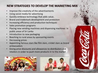 • Improve the creativity of the advertisements
• Using social media for advertising
• Quickly embrace technology that adds value.
• Brand and trademark development and protection
• Increasing efficiency and production techniques
• Sales promotion programs
• Placing new vending machines and dispensing machines in
public areas of Sri Lanka
• Introduction to new packaging
• Reaching to rural areas by sponsoring events
• Decreasing prices
• Appointing famous stars like film stars, cricket stars as brand
ambassadors
• Giving price discounts and allowances to distributors and
retailers in order to push more products in to the market
 