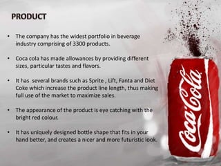 • The company has the widest portfolio in beverage
industry comprising of 3300 products.
• Coca cola has made allowances by providing different
sizes, particular tastes and flavors.
• It has several brands such as Sprite , Lift, Fanta and Diet
Coke which increase the product line length, thus making
full use of the market to maximize sales.
• The appearance of the product is eye catching with the
bright red colour.
• It has uniquely designed bottle shape that fits in your
hand better, and creates a nicer and more futuristic look.
 