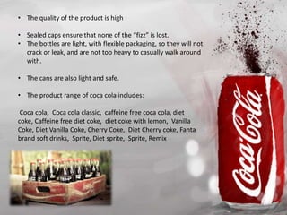 • The quality of the product is high
• Sealed caps ensure that none of the “fizz” is lost.
• The bottles are light, with flexible packaging, so they will not
crack or leak, and are not too heavy to casually walk around
with.
• The cans are also light and safe.
• The product range of coca cola includes:
Coca cola, Coca cola classic, caffeine free coca cola, diet
coke, Caffeine free diet coke, diet coke with lemon, Vanilla
Coke, Diet Vanilla Coke, Cherry Coke, Diet Cherry coke, Fanta
brand soft drinks, Sprite, Diet sprite, Sprite, Remix
 