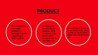 PRODUCT
The company has
the widest
portfolio in
beverage industry
comprising of
3300 products.
Beverages are
divided into diet
category, 100%
fruit juices, fruit
drinks, water,
energy drinks, tea
and coffee etc
Coca cola brands in India are
Fanta, Maaza, Limca, sprite,
Thumbs up, Minute Maid,
Nimbu fresh, Nested iced tea
etc.
 