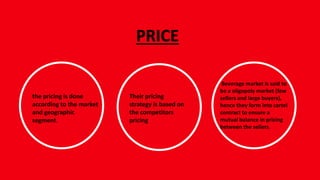 PRICE
the pricing is done
according to the market
and geographic
segment.
Beverage market is said to
be a oligopoly market (few
sellers and large buyers),
hence they form into cartel
contract to ensure a
mutual balance in pricing
between the sellers.
Their pricing
strategy is based on
the competitors
pricing
 