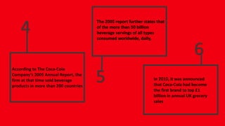 According to The Coca-Cola
Company's 2005 Annual Report, the
firm at that time sold beverage
products in more than 200 countries
4
5
6
The 2005 report further states that
of the more than 50 billion
beverage servings of all types
consumed worldwide, daily,
In 2010, it was announced
that Coca-Cola had become
the first brand to top £1
billion in annual UK grocery
sales
 