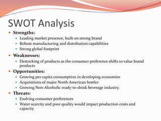Future StrategyCoca-Cola’s 2020 Vision, the 6 P’s:Profit: More than double system revenue by 2020 while increasing system marginsPeople: Be a great place to workPortfolio: More than double servings to over three billion a day by 2020 and be #1 in the nonalcoholic ready-to-drink business in every market and every category that is of value Partners: Be the most preferred and trusted beverage partner Planet: Be the global leader in sustainable water use and industry leadership in packaging, energy and climate protection Productivity: Manage people, time and money for the greatest effectiveness 