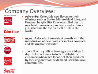 1920-1960s:  Coke was introduced overseas and became a partner of the Olympic games.  By the time WWII was over, Coke doubled their bottling plants across the country and overseas.Company Overview:History1960-1989:  Coke adds new flavors to their offerings such as Sprite, Minute Maid Juice, and Fantana. In 1982 Diet Coke was rolled out to a new health conscience audience and within 2 years became the top diet soft drink in the world. 