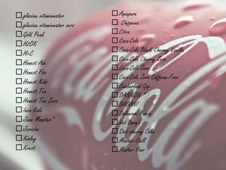 glacéau vitaminwater
glacéau vitaminwater zero
Gold Peak
H2OK
Hi-C
Honest Ade
Honest Fizz
Honest Kids
Honest Tea
Honest Tea Zero
Inca Kola
Java Monster*
Jericho
Kinley
Krest
 Aquapure
 Chippewa
 Citra
 Coca-Cola
 Coca-Cola Black Cherry Vanilla
 Coca-Cola Cherry Zero
 Coca-Cola Zero
 Coca-Cola Zero Caffeine-Free
 Cumberland Gap
 DANNON *
 DASANI
 Delaware Punch
 diet Barq's
 Diet cherry Coke
 Master Chill
 Master Pour
 