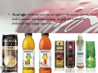 • Tea and coffee—bottled and canned teas and coffees provide consumers' favorite
drinks in convenient take-anywhere packaging, satisfying both traditional tea
drinkers and today's growing coffee culture
 
