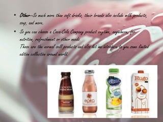 • Other—So much more than soft drinks, their brands also include milk products,
soup, and more.
• So you can choose a Coca-Cola Company product anytime, anywhere, for
nutrition, refreshment or other needs.
Those are the normal sell products and also let me introduce to you some limited
edition collection around world.
 
