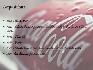 Acquisitions
• 1960 - Minute Maid
• 1982 - Columbia Pictures for $692 million(later, sold to Sony for $3 billion in
1989)
• 1993 - Thums Up
• 1995 - Barq's
• 2001 - Odwalla brand of fruit juices, smoothies and bars for $181 million.
• 2007- Fuze Beverage for $250 million
 