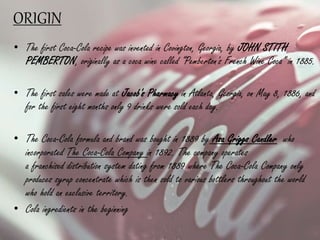 ORIGIN
• The first Coca-Cola recipe was invented in Covington, Georgia, by JOHN STITH
PEMBERTON, originally as a coca wine called “Pemberton's French Wine Coca” in 1885.
• The first sales were made at Jacob's Pharmacy in Atlanta, Georgia, on May 8, 1886, and
for the first eight months only 9 drinks were sold each day.
• The Coca-Cola formula and brand was bought in 1889 by Asa Griggs Candler who
incorporated The Coca-Cola Company in 1892. The company operates
a franchised distribution system dating from 1889 where The Coca-Cola Company only
produces syrup concentrate which is then sold to various bottlers throughout the world
who hold an exclusive territory.
• Cola ingredients in the beginning
 