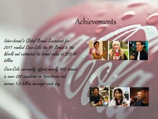 Inter-brand’s Global Brand Scorecard for
2011 ranked Coca-Cola the #1 Brand in the
World and estimated its brand value at $70.45
billion
Coca-Cola currently offers nearly 400 brands
in over 200 countries or territories and
serves 1.5 billion servings each day.
Achievements
 