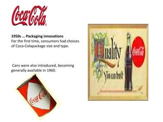 1950s … Packaging innovationsFor the first time, consumers had choices of Coca-Colapackage size and type.Cans were also introduced, becoming generally available in 1960.