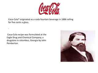 Coca-Cola® originated as a soda fountain beverage in 1886 selling for five cents a glass.. Coca-Cola recipe was formulated at the     Eagle Drug and Chemical Company, a drugstore in columbus, Georgia by John Pemberton.