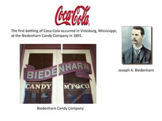 The first bottling of Coca-Cola occurred in Vicksburg, Mississippi, at the Biedenharn Candy Company in 1891.Joseph A. Biedenharn                     Biedenharn Candy Company