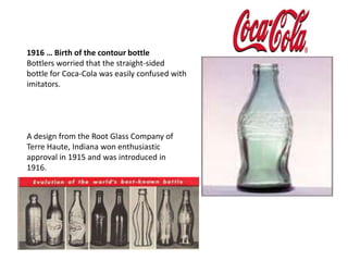 By 1909, nearly 400 Coca-Colabottling plants were operating, most of them family-owned businesses. 1916 … Birth of the contour bottleBottlers worried that the straight-sided bottle for Coca-Cola was easily confused with imitators. A design from the Root Glass Company of Terre Haute, Indiana won enthusiastic approval in 1915 and was introduced in 1916. 