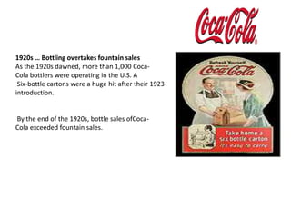 1920s … Bottling overtakes fountain salesAs the 1920s dawned, more than 1,000 Coca-Cola bottlers were operating in the U.S. ASix-bottle cartons were a huge hit after their 1923 introduction. By the end of the 1920s, bottle sales ofCoca-Cola exceeded fountain sales.