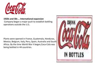 1920s and 30s … International expansionCompany began a major push to establish bottling operations outside the U.S. Plants were opened in France, Guatemala, Honduras, Mexico, Belgium, Italy, Peru, Spain, Australia and South Africa. By the time World War II began,Coca-Cola was being bottled in 44 countries.