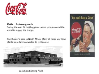 1940s … Post-war growthDuring the war, 64 bottling plants were set up around the world to supply the troops. Eisenhower's base in North Africa. Many of these war-time plants were later converted to civilian use                        Coca Cola Bottling Plant